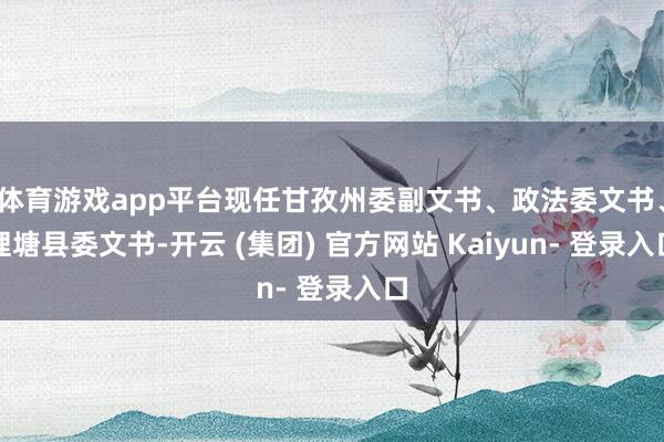 体育游戏app平台现任甘孜州委副文书、政法委文书、理塘县委文书-开云 (集团) 官方网站 Kaiyun- 登录入口