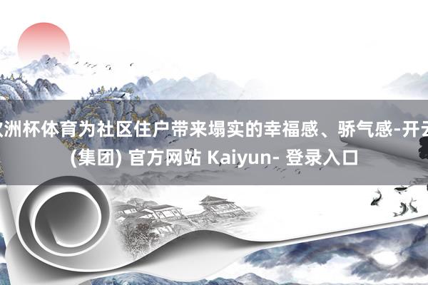 欧洲杯体育为社区住户带来塌实的幸福感、骄气感-开云 (集团) 官方网站 Kaiyun- 登录入口
