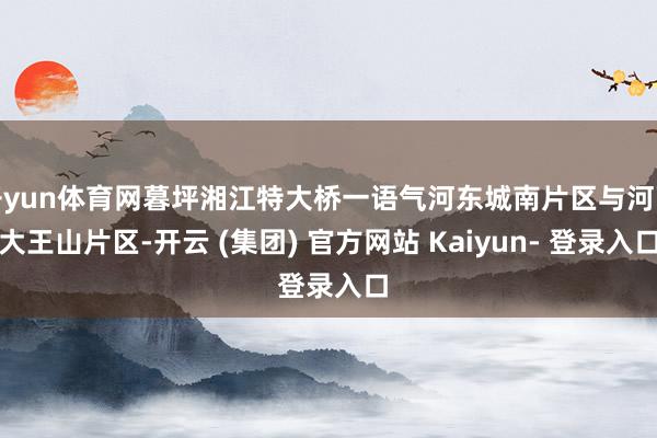开yun体育网暮坪湘江特大桥一语气河东城南片区与河西大王山片区-开云 (集团) 官方网站 Kaiyun- 登录入口