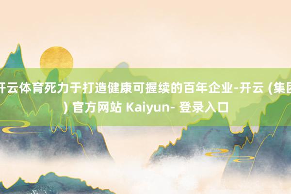 开云体育死力于打造健康可握续的百年企业-开云 (集团) 官方网站 Kaiyun- 登录入口