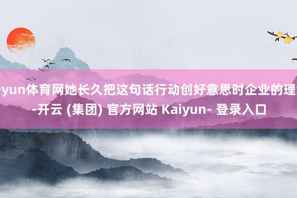 开yun体育网她长久把这句话行动创好意思时企业的理念-开云 (集团) 官方网站 Kaiyun- 登录入口