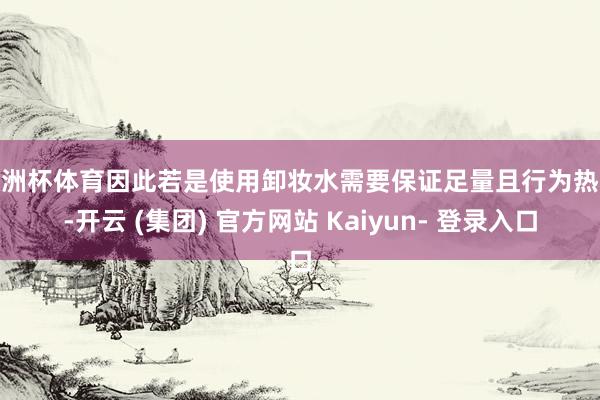 欧洲杯体育因此若是使用卸妆水需要保证足量且行为热心-开云 (集团) 官方网站 Kaiyun- 登录入口