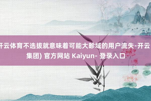 开云体育不选拔就意味着可能大畛域的用户流失-开云 (集团) 官方网站 Kaiyun- 登录入口