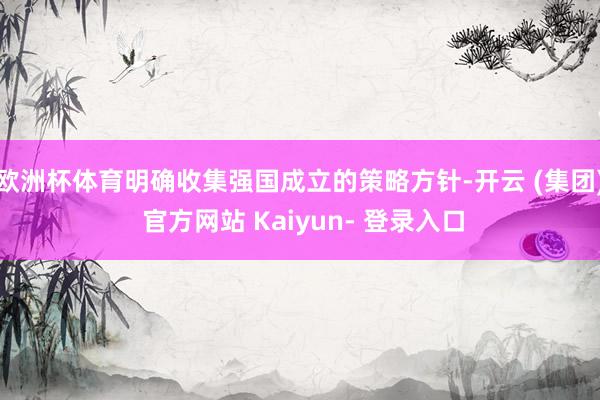 欧洲杯体育明确收集强国成立的策略方针-开云 (集团) 官方网站 Kaiyun- 登录入口