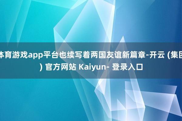 体育游戏app平台也续写着两国友谊新篇章-开云 (集团) 官方网站 Kaiyun- 登录入口