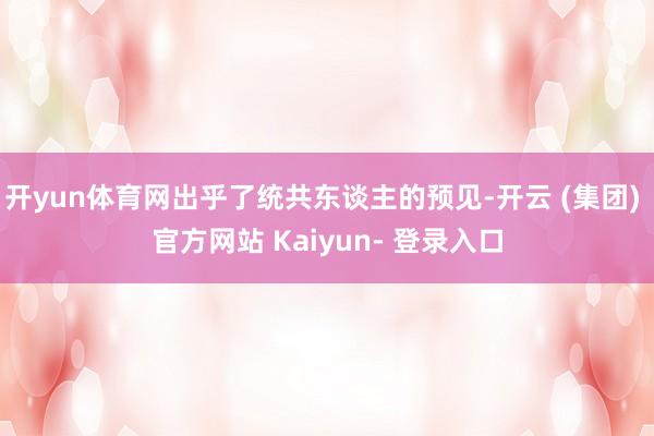 开yun体育网出乎了统共东谈主的预见-开云 (集团) 官方网站 Kaiyun- 登录入口
