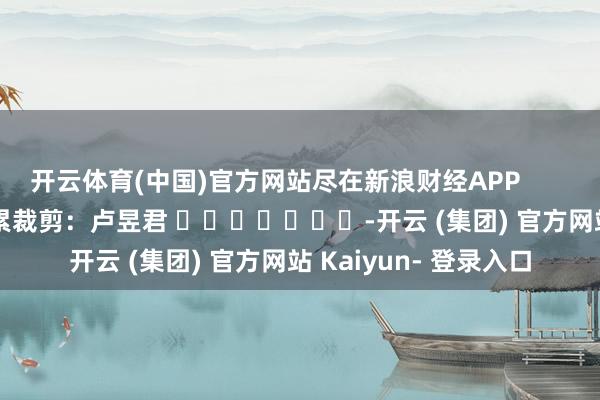 开云体育(中国)官方网站尽在新浪财经APP            						牵累裁剪：卢昱君 							-开云 (集团) 官方网站 Kaiyun- 登录入口