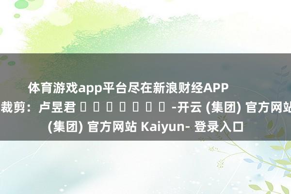 体育游戏app平台尽在新浪财经APP            						牵扯裁剪：卢昱君 							-开云 (集团) 官方网站 Kaiyun- 登录入口
