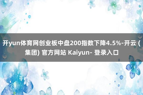 开yun体育网创业板中盘200指数下降4.5%-开云 (集团) 官方网站 Kaiyun- 登录入口