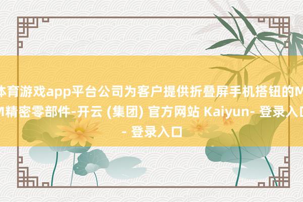 体育游戏app平台公司为客户提供折叠屏手机搭钮的MIM精密零部件-开云 (集团) 官方网站 Kaiyun- 登录入口