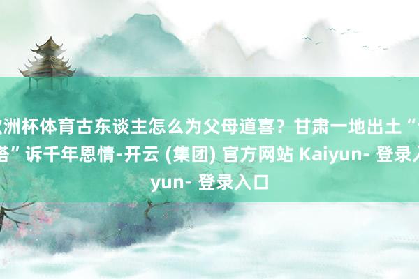 欧洲杯体育古东谈主怎么为父母道喜?甘肃一地出土“许诺塔”诉千年恩情-开云 (集团) 官方网站 Kaiyun- 登录入口