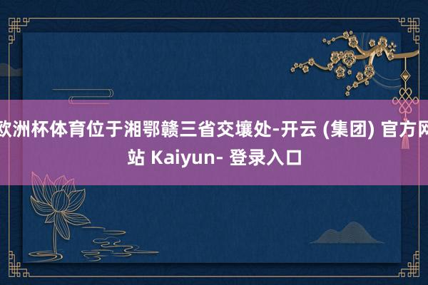 欧洲杯体育位于湘鄂赣三省交壤处-开云 (集团) 官方网站 Kaiyun- 登录入口
