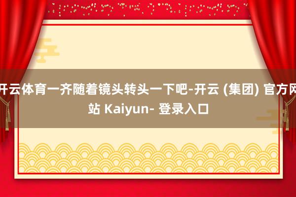 开云体育一齐随着镜头转头一下吧-开云 (集团) 官方网站 Kaiyun- 登录入口