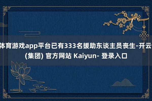 体育游戏app平台已有333名援助东谈主员丧生-开云 (集团) 官方网站 Kaiyun- 登录入口