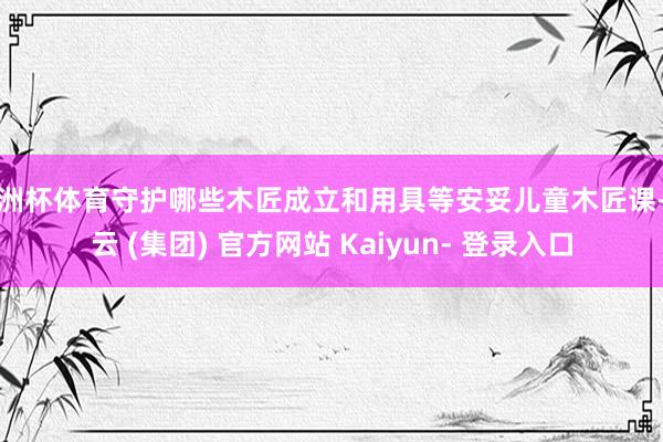 欧洲杯体育守护哪些木匠成立和用具等安妥儿童木匠课-开云 (集团) 官方网站 Kaiyun- 登录入口