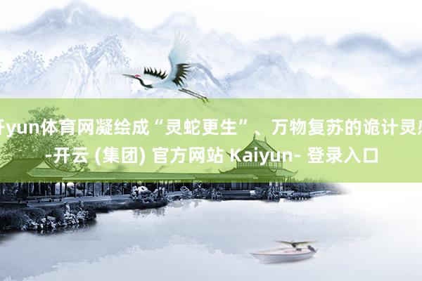 开yun体育网凝绘成“灵蛇更生”、万物复苏的诡计灵感-开云 (集团) 官方网站 Kaiyun- 登录入口