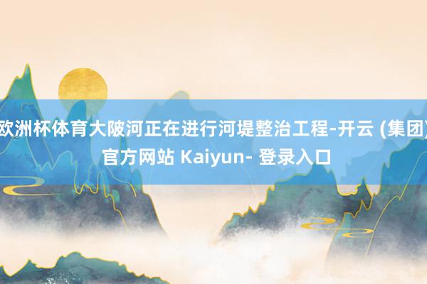 欧洲杯体育大陂河正在进行河堤整治工程-开云 (集团) 官方网站 Kaiyun- 登录入口