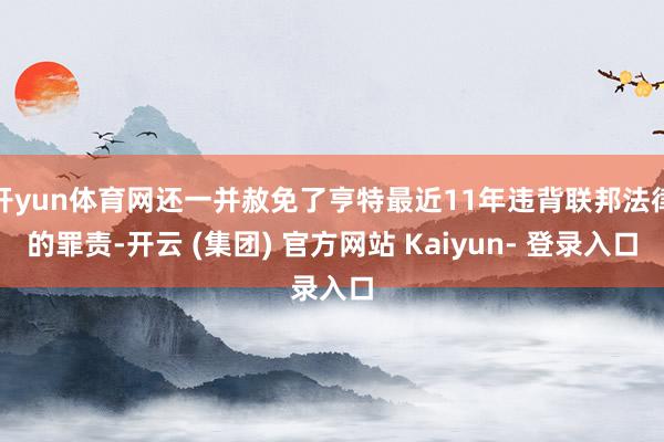 开yun体育网还一并赦免了亨特最近11年违背联邦法律的罪责-开云 (集团) 官方网站 Kaiyun- 登录入口