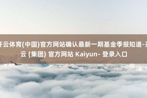 开云体育(中国)官方网站确认最新一期基金季报知道-开云 (集团) 官方网站 Kaiyun- 登录入口