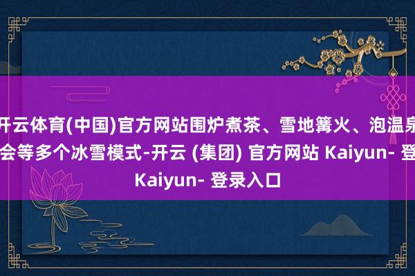 开云体育(中国)官方网站围炉煮茶、雪地篝火、泡温泉、音乐会等多个冰雪模式-开云 (集团) 官方网站 Kaiyun- 登录入口
