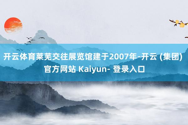 开云体育　　莱芜交往展览馆建于2007年-开云 (集团) 官方网站 Kaiyun- 登录入口