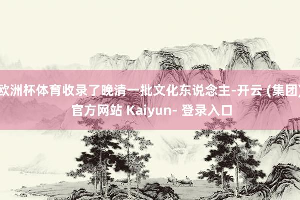 欧洲杯体育收录了晚清一批文化东说念主-开云 (集团) 官方网站 Kaiyun- 登录入口
