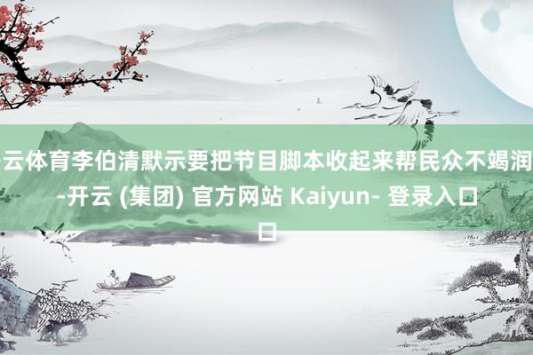 开云体育李伯清默示要把节目脚本收起来帮民众不竭润色-开云 (集团) 官方网站 Kaiyun- 登录入口