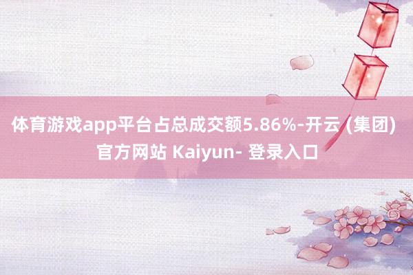 体育游戏app平台占总成交额5.86%-开云 (集团) 官方网站 Kaiyun- 登录入口