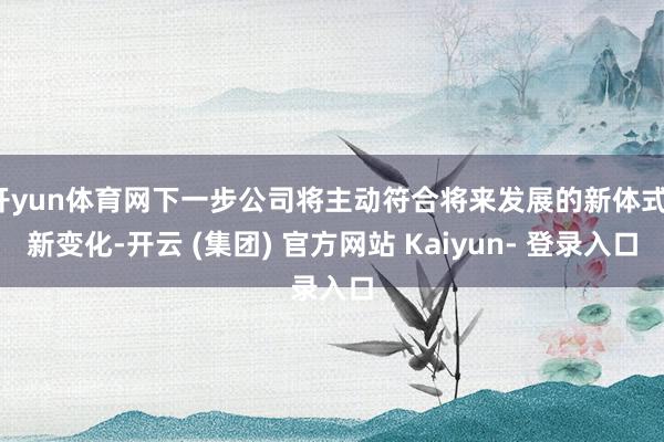 开yun体育网下一步公司将主动符合将来发展的新体式、新变化-开云 (集团) 官方网站 Kaiyun- 登录入口