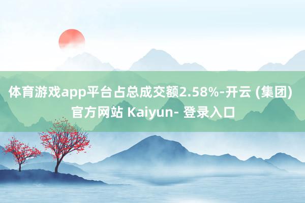 体育游戏app平台占总成交额2.58%-开云 (集团) 官方网站 Kaiyun- 登录入口