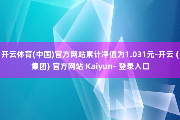 开云体育(中国)官方网站累计净值为1.031元-开云 (集团) 官方网站 Kaiyun- 登录入口
