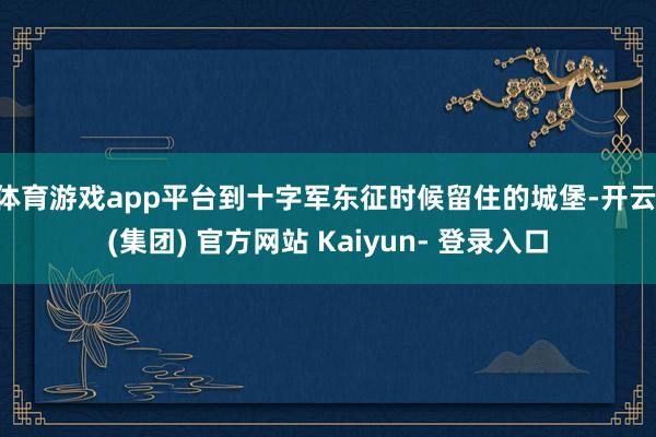 体育游戏app平台到十字军东征时候留住的城堡-开云 (集团) 官方网站 Kaiyun- 登录入口