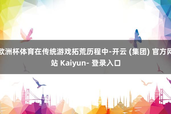 欧洲杯体育在传统游戏拓荒历程中-开云 (集团) 官方网站 Kaiyun- 登录入口