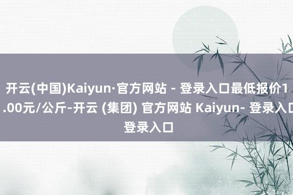 开云(中国)Kaiyun·官方网站 - 登录入口最低报价11.00元/公斤-开云 (集团) 官方网站 Kaiyun- 登录入口