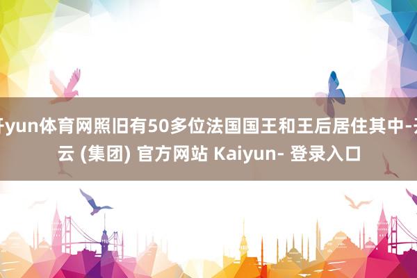 开yun体育网照旧有50多位法国国王和王后居住其中-开云 (集团) 官方网站 Kaiyun- 登录入口