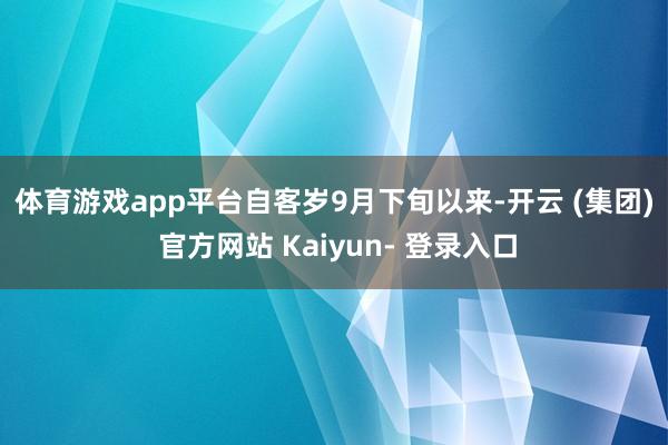 体育游戏app平台 自客岁9月下旬以来-开云 (集团) 官方网站 Kaiyun- 登录入口