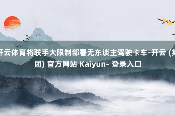 开云体育将联手大限制部署无东谈主驾驶卡车-开云 (集团) 官方网站 Kaiyun- 登录入口