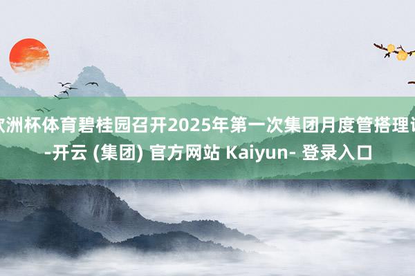 欧洲杯体育碧桂园召开2025年第一次集团月度管搭理议-开云 (集团) 官方网站 Kaiyun- 登录入口