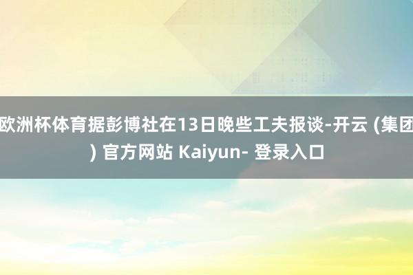 欧洲杯体育　　据彭博社在13日晚些工夫报谈-开云 (集团) 官方网站 Kaiyun- 登录入口