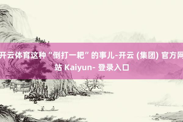 开云体育这种“倒打一耙”的事儿-开云 (集团) 官方网站 Kaiyun- 登录入口