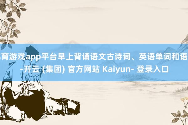 体育游戏app平台早上背诵语文古诗词、英语单词和语法-开云 (集团) 官方网站 Kaiyun- 登录入口