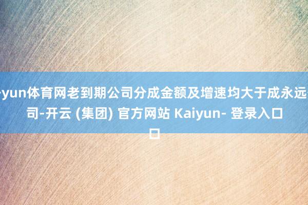 开yun体育网老到期公司分成金额及增速均大于成永远公司-开云 (集团) 官方网站 Kaiyun- 登录入口