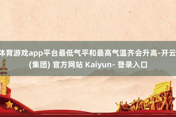 体育游戏app平台最低气平和最高气温齐会升高-开云 (集团) 官方网站 Kaiyun- 登录入口