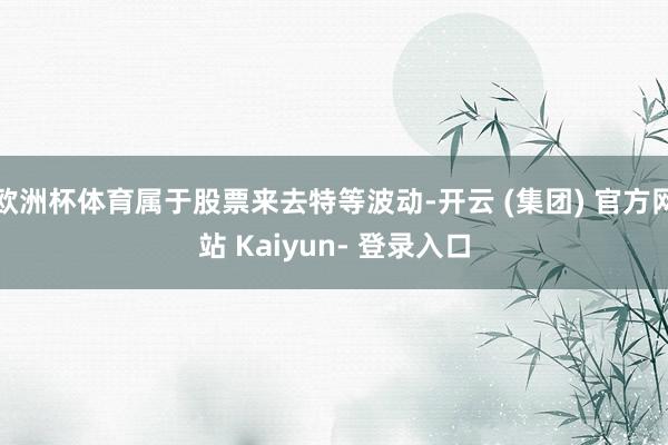 欧洲杯体育属于股票来去特等波动-开云 (集团) 官方网站 Kaiyun- 登录入口