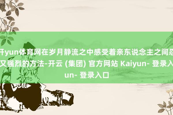 开yun体育网在岁月静流之中感受着亲东说念主之间忍受又强烈的方法-开云 (集团) 官方网站 Kaiyun- 登录入口