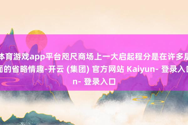 体育游戏app平台咫尺商场上一大启起程分是在许多层面的省略情趣-开云 (集团) 官方网站 Kaiyun- 登录入口