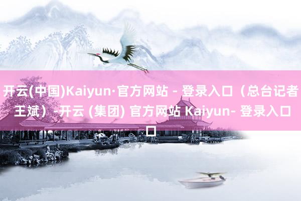 开云(中国)Kaiyun·官方网站 - 登录入口（总台记者 王斌）-开云 (集团) 官方网站 Kaiyun- 登录入口