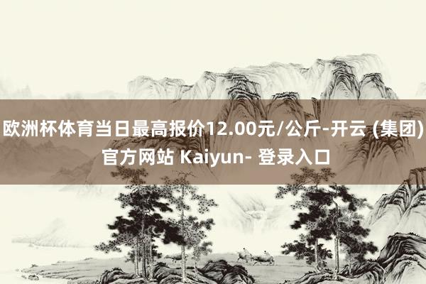欧洲杯体育当日最高报价12.00元/公斤-开云 (集团) 官方网站 Kaiyun- 登录入口