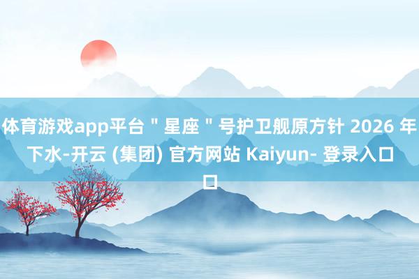 体育游戏app平台＂星座＂号护卫舰原方针 2026 年下水-开云 (集团) 官方网站 Kaiyun- 登录入口