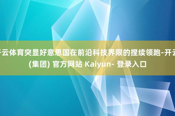 开云体育突显好意思国在前沿科技界限的捏续领跑-开云 (集团) 官方网站 Kaiyun- 登录入口